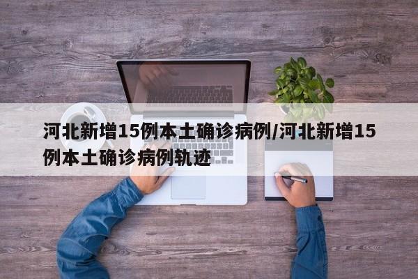 河北新增15例本土确诊病例/河北新增15例本土确诊病例轨迹
