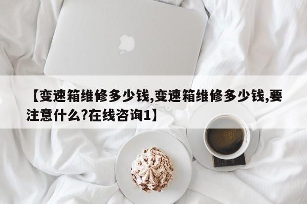 【变速箱维修多少钱,变速箱维修多少钱,要注意什么?在线咨询1】