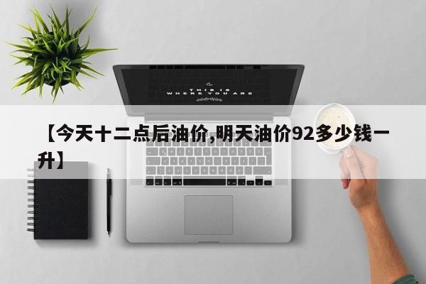 【今天十二点后油价,明天油价92多少钱一升】