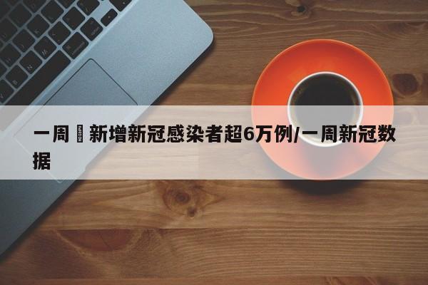 一周內新增新冠感染者超6万例/一周新冠数据