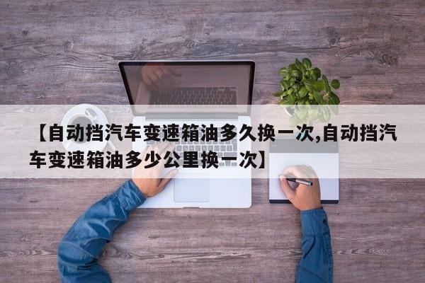 【自动挡汽车变速箱油多久换一次,自动挡汽车变速箱油多少公里换一次】