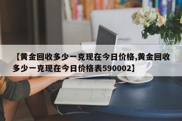 【黄金回收多少一克现在今日价格,黄金回收多少一克现在今日价格表590002】