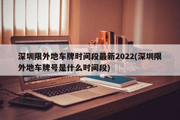 深圳限外地车牌时间段最新2022(深圳限外地车牌号是什么时间段)