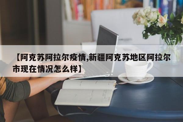 【阿克苏阿拉尔疫情,新疆阿克苏地区阿拉尔市现在情况怎么样】