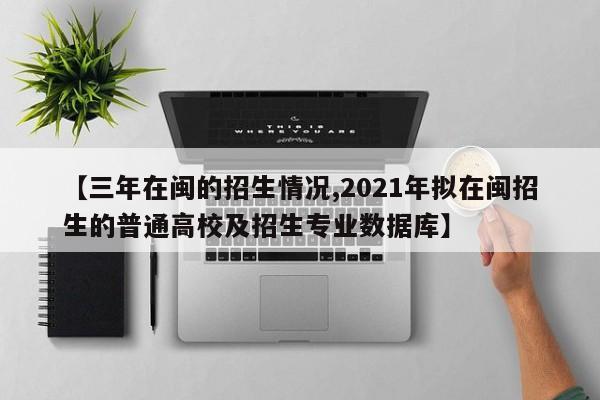 【三年在闽的招生情况,2021年拟在闽招生的普通高校及招生专业数据库】