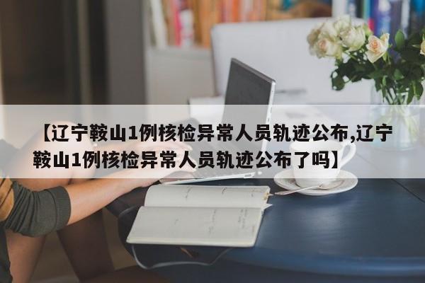 【辽宁鞍山1例核检异常人员轨迹公布,辽宁鞍山1例核检异常人员轨迹公布了吗】