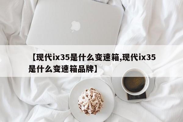 【现代ix35是什么变速箱,现代ix35是什么变速箱品牌】