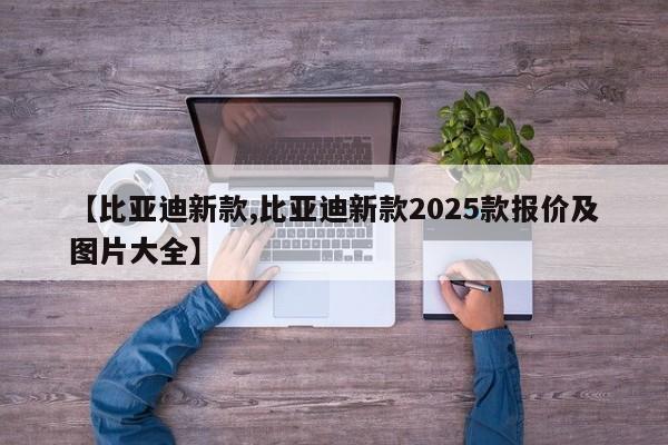【比亚迪新款,比亚迪新款2025款报价及图片大全】