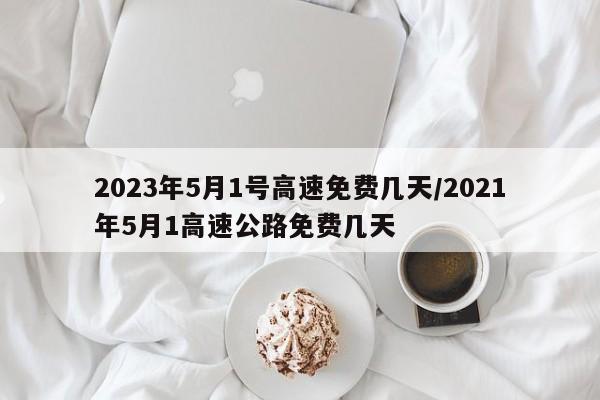 2023年5月1号高速免费几天/2021年5月1高速公路免费几天