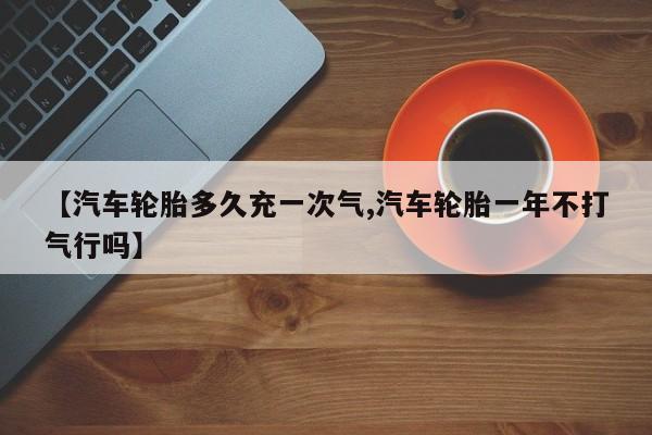 【汽车轮胎多久充一次气,汽车轮胎一年不打气行吗】