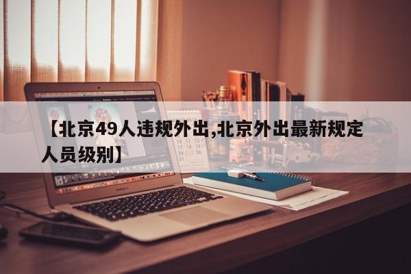 【北京49人违规外出,北京外出最新规定 人员级别】