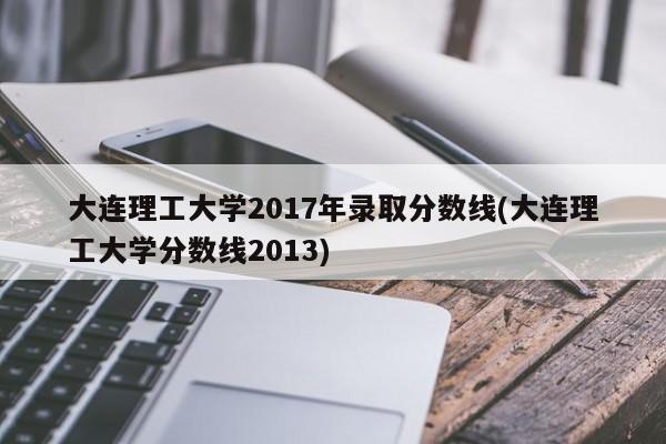 大连理工大学2017年录取分数线(大连理工大学分数线2013)