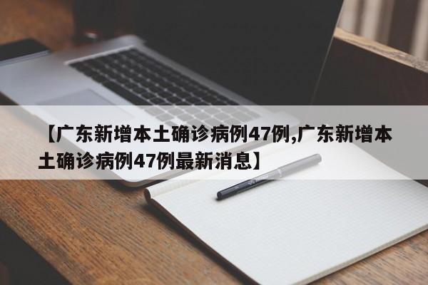 【广东新增本土确诊病例47例,广东新增本土确诊病例47例最新消息】