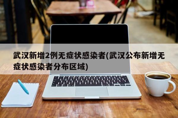 武汉新增2例无症状感染者(武汉公布新增无症状感染者分布区域)