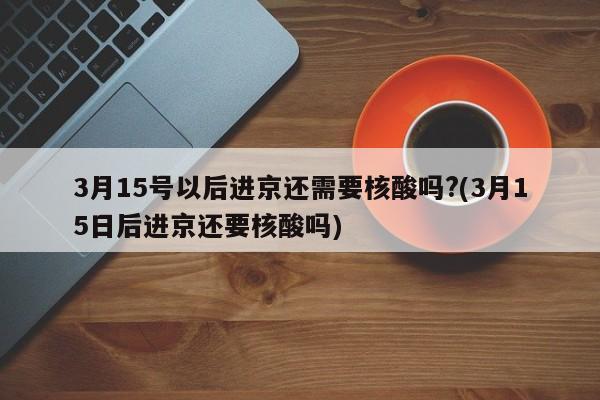 3月15号以后进京还需要核酸吗?(3月15日后进京还要核酸吗)