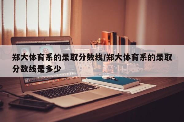 郑大体育系的录取分数线/郑大体育系的录取分数线是多少