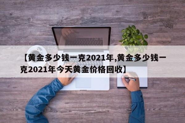 【黄金多少钱一克2021年,黄金多少钱一克2021年今天黄金价格回收】