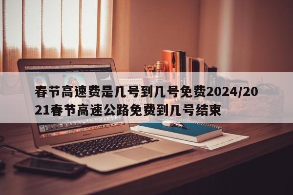 春节高速费是几号到几号免费2024/2021春节高速公路免费到几号结束