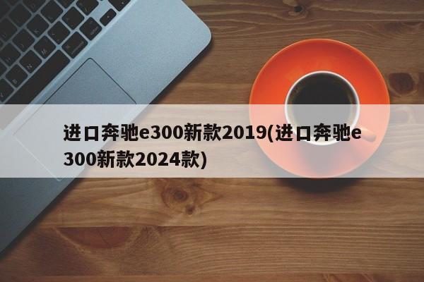 进口奔驰e300新款2019(进口奔驰e300新款2024款)