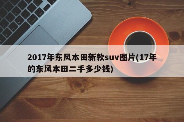 2017年东风本田新款suv图片(17年的东风本田二手多少钱)