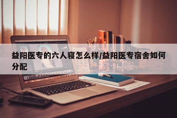 益阳医专的六人寝怎么样/益阳医专宿舍如何分配