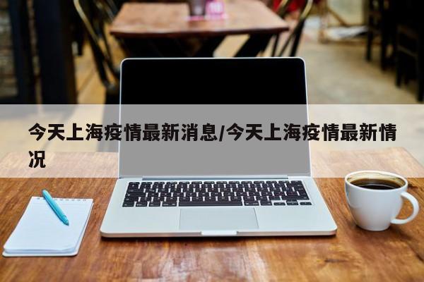 今天上海疫情最新消息/今天上海疫情最新情况