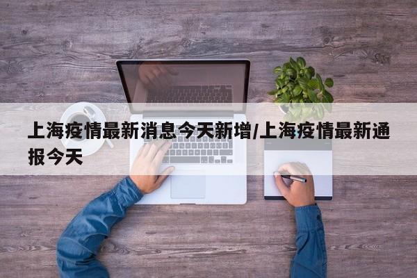 上海疫情最新消息今天新增/上海疫情最新通报今天