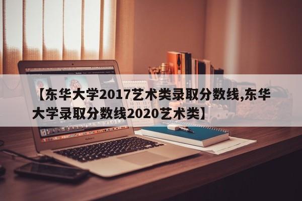 【东华大学2017艺术类录取分数线,东华大学录取分数线2020艺术类】