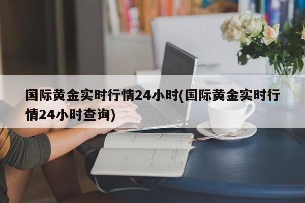 国际黄金实时行情24小时(国际黄金实时行情24小时查询)
