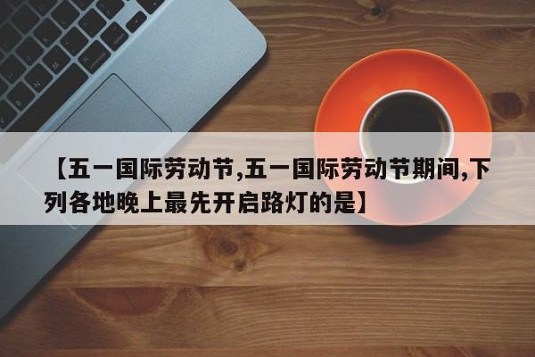 【五一国际劳动节,五一国际劳动节期间,下列各地晚上最先开启路灯的是】