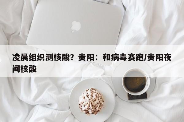 凌晨组织测核酸？贵阳：和病毒赛跑/贵阳夜间核酸