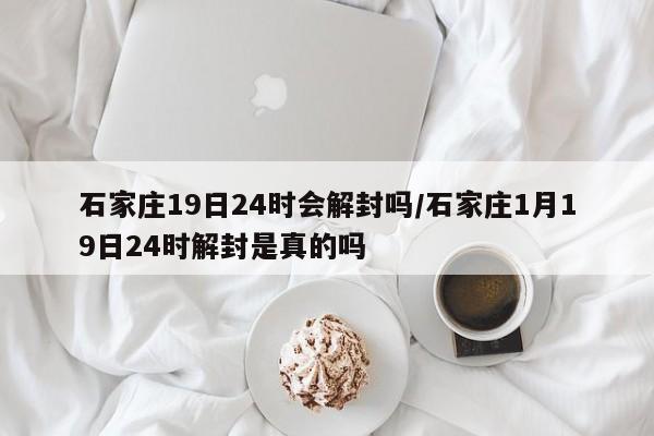 石家庄19日24时会解封吗/石家庄1月19日24时解封是真的吗