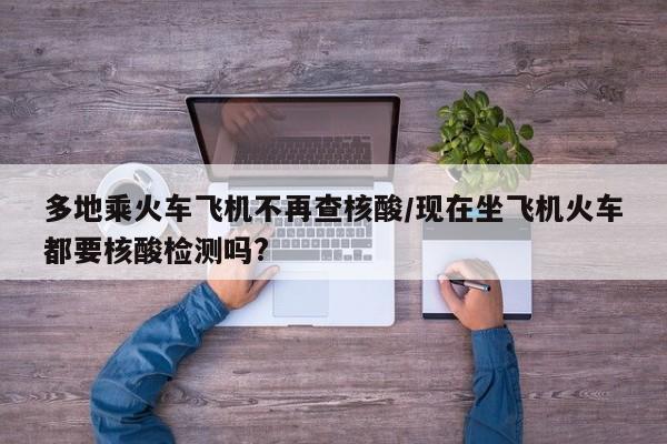 多地乘火车飞机不再查核酸/现在坐飞机火车都要核酸检测吗?