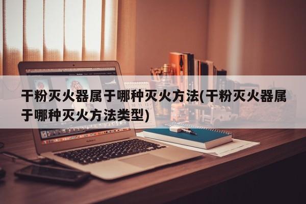 干粉灭火器属于哪种灭火方法(干粉灭火器属于哪种灭火方法类型)