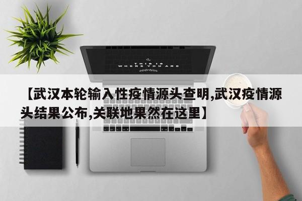 【武汉本轮输入性疫情源头查明,武汉疫情源头结果公布,关联地果然在这里】