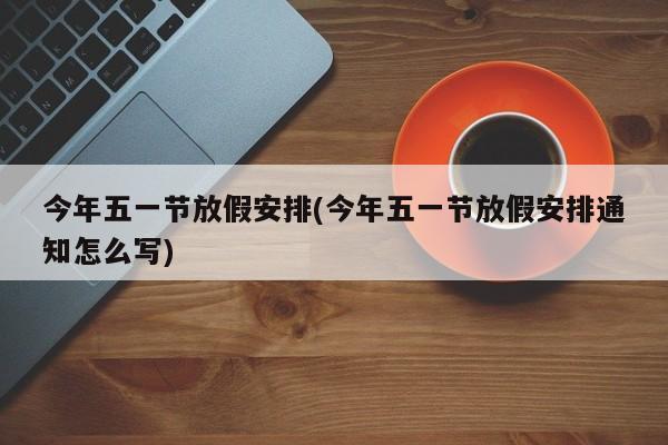 今年五一节放假安排(今年五一节放假安排通知怎么写)