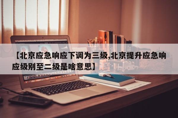 【北京应急响应下调为三级,北京提升应急响应级别至二级是啥意思】