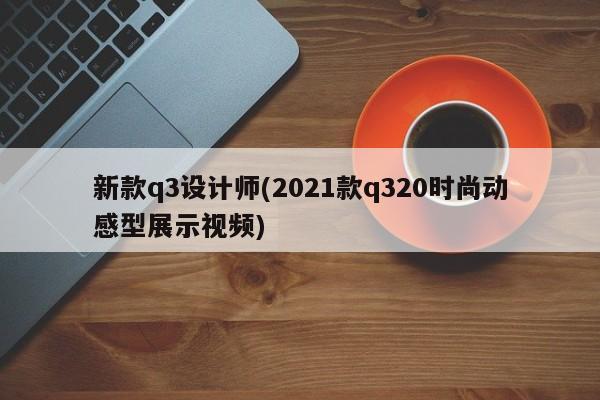 新款q3设计师(2021款q320时尚动感型展示视频)