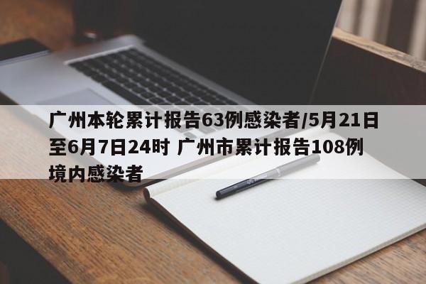 广州本轮累计报告63例感染者/5月21日至6月7日24时 广州市累计报告108例境内感染者