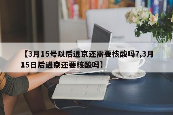 【3月15号以后进京还需要核酸吗?,3月15日后进京还要核酸吗】