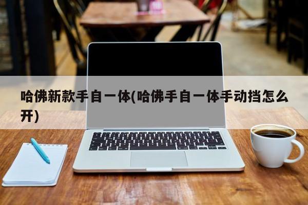 哈佛新款手自一体(哈佛手自一体手动挡怎么开)