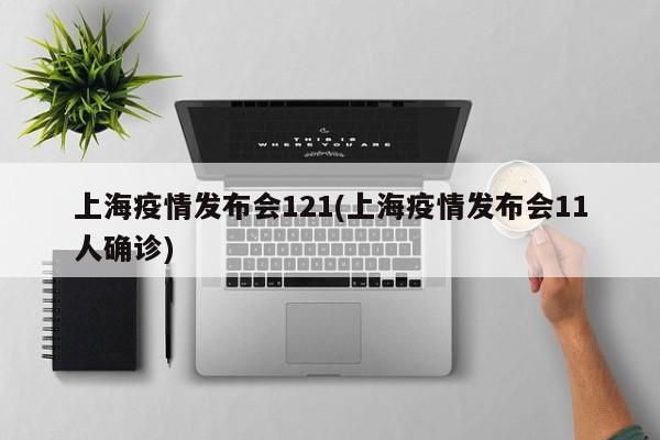 上海疫情发布会121(上海疫情发布会11人确诊)