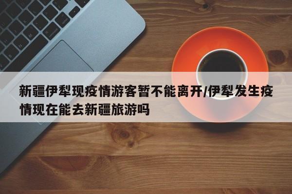 新疆伊犁现疫情游客暂不能离开/伊犁发生疫情现在能去新疆旅游吗