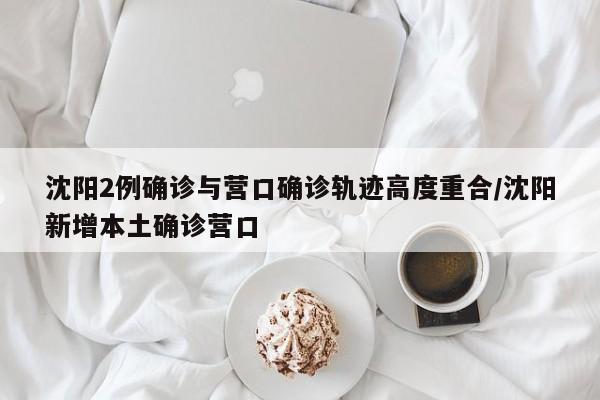 沈阳2例确诊与营口确诊轨迹高度重合/沈阳新增本土确诊营口