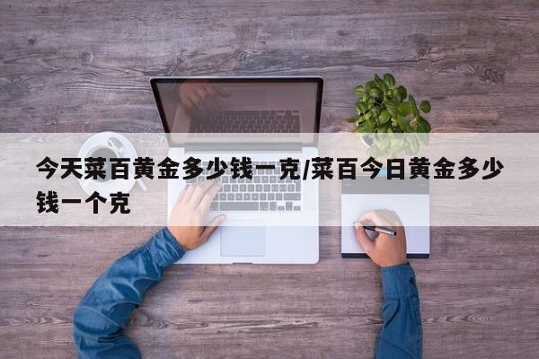 今天菜百黄金多少钱一克/菜百今日黄金多少钱一个克