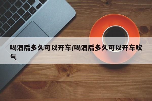 喝酒后多久可以开车/喝酒后多久可以开车吹气