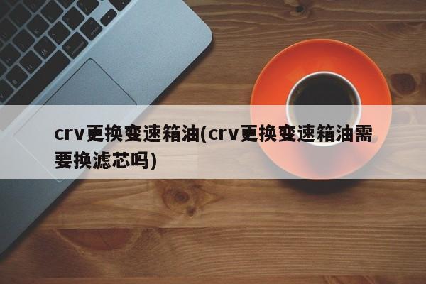 crv更换变速箱油(crv更换变速箱油需要换滤芯吗)