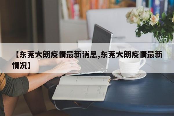 【东莞大朗疫情最新消息,东莞大朗疫情最新情况】