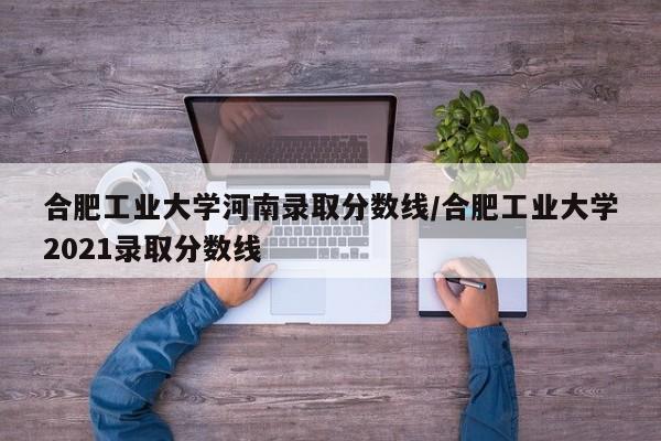 合肥工业大学河南录取分数线/合肥工业大学2021录取分数线