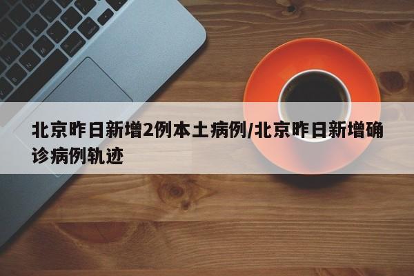 北京昨日新增2例本土病例/北京昨日新增确诊病例轨迹